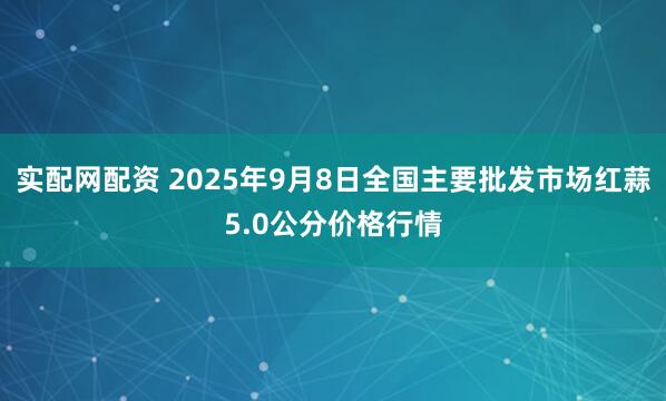 实配网配资 2025年9月8日全国主要批发市场红蒜5.0公分价格行情