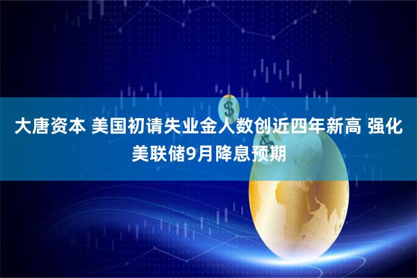 大唐资本 美国初请失业金人数创近四年新高 强化美联储9月降息预期