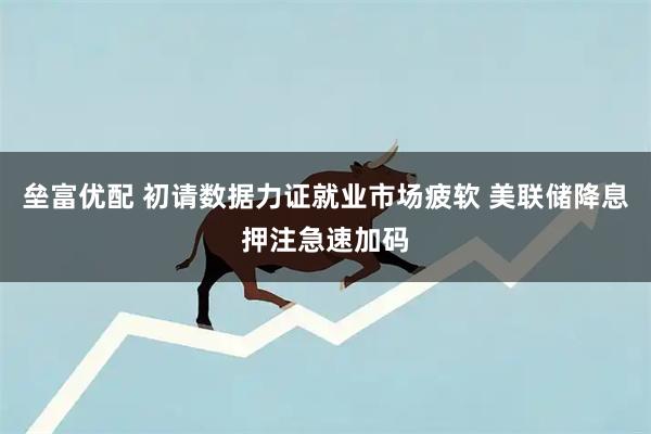 垒富优配 初请数据力证就业市场疲软 美联储降息押注急速加码