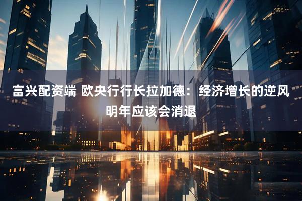 富兴配资端 欧央行行长拉加德：经济增长的逆风明年应该会消退