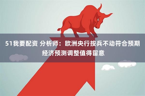 51我要配资 分析师：欧洲央行按兵不动符合预期 经济预测调整值得留意