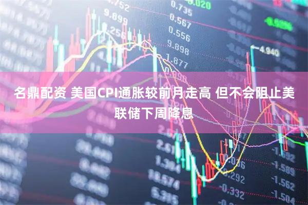 名鼎配资 美国CPI通胀较前月走高 但不会阻止美联储下周降息