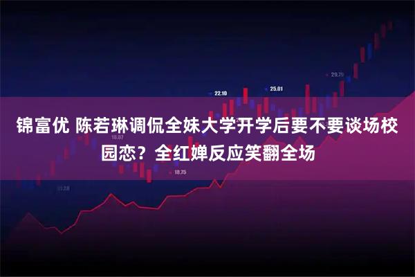 锦富优 陈若琳调侃全妹大学开学后要不要谈场校园恋？全红婵反应笑翻全场