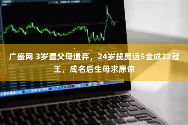 广盛网 3岁遭父母遗弃，24岁揽奥运5金成22冠王，成名后生母求原谅