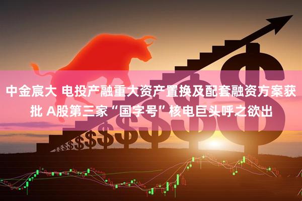 中金宸大 电投产融重大资产置换及配套融资方案获批 A股第三家“国字号”核电巨头呼之欲出