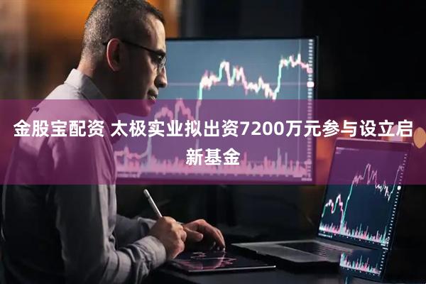 金股宝配资 太极实业拟出资7200万元参与设立启新基金
