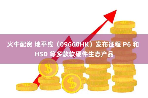 火牛配资 地平线（09660HK）发布征程 P6 和 HSD 等多款软硬件生态产品