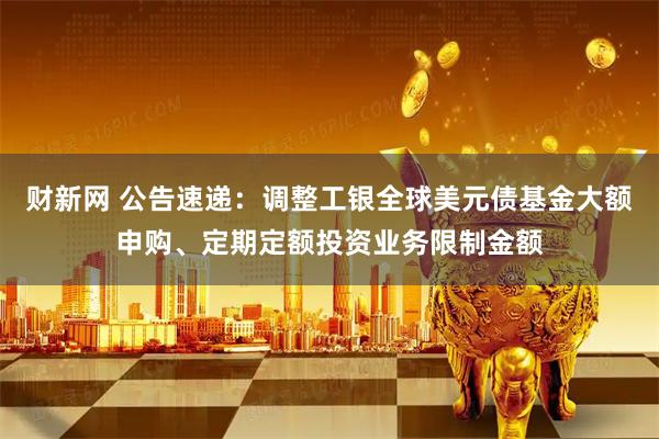 财新网 公告速递：调整工银全球美元债基金大额申购、定期定额投资业务限制金额
