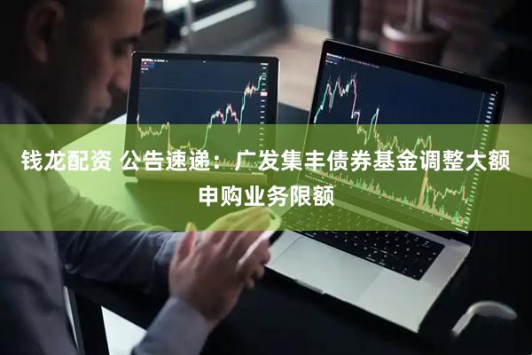 钱龙配资 公告速递：广发集丰债券基金调整大额申购业务限额