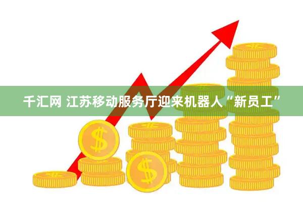千汇网 江苏移动服务厅迎来机器人“新员工”