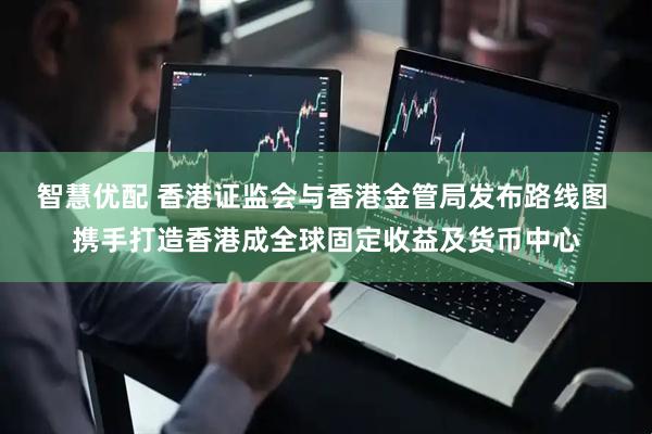 智慧优配 香港证监会与香港金管局发布路线图 携手打造香港成全球固定收益及货币中心