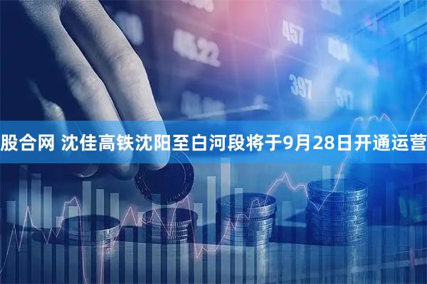 股合网 沈佳高铁沈阳至白河段将于9月28日开通运营