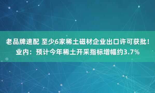 老品牌速配 至少6家稀土磁材企业出口许可获批！业内：预计今年稀土开采指标增幅约3.7%