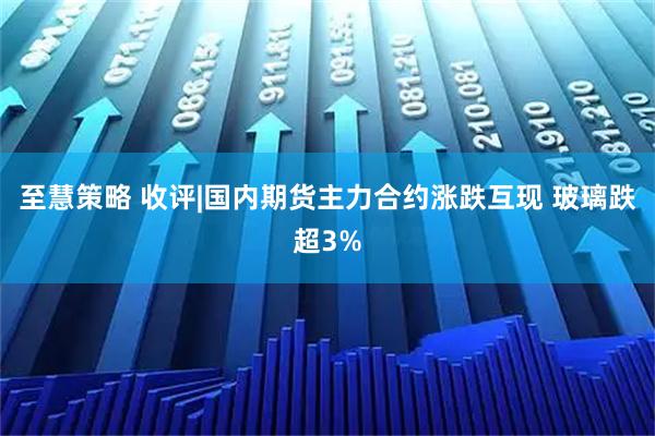至慧策略 收评|国内期货主力合约涨跌互现 玻璃跌超3%