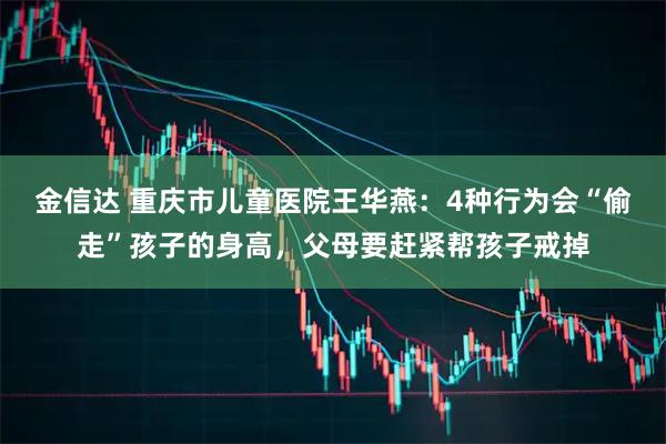 金信达 重庆市儿童医院王华燕:4种行为会“偷走”孩子的身高,父母要赶紧帮孩子戒掉