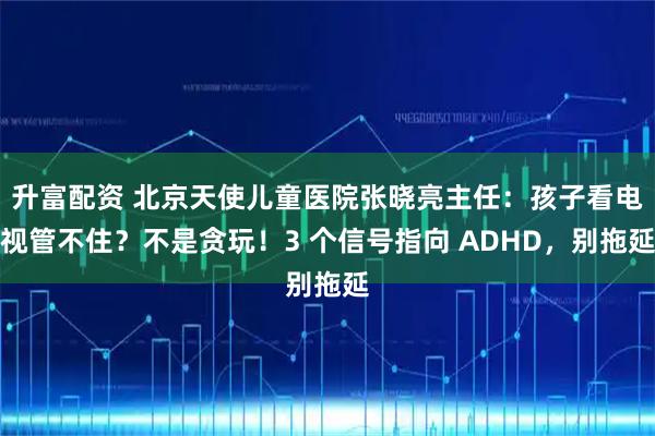 升富配资 北京天使儿童医院张晓亮主任:孩子看电视管不住?不是贪玩!3 个信号指向 ADHD,别拖延