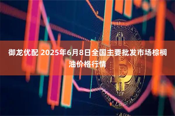 御龙优配 2025年6月8日全国主要批发市场棕榈油价格行情