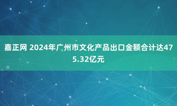 嘉正网 2024年广州市文化产品出口金额合计达475.32亿元