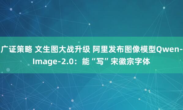 广证策略 文生图大战升级 阿里发布图像模型Qwen-Image-2.0：能“写”宋徽宗字体