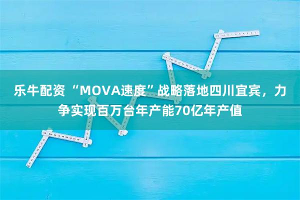 乐牛配资 “MOVA速度”战略落地四川宜宾，力争实现百万台年产能70亿年产值