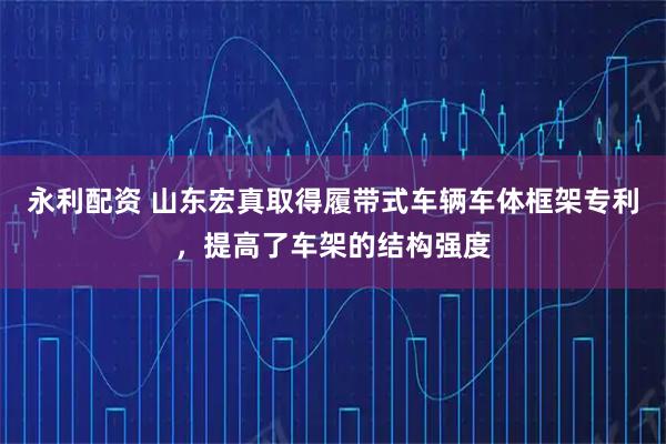 永利配资 山东宏真取得履带式车辆车体框架专利，提高了车架的结构强度