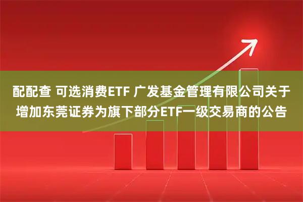 配配查 可选消费ETF 广发基金管理有限公司关于增加东莞证券为旗下部分ETF一级交易商的公告