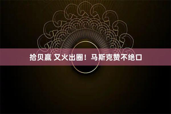 拾贝赢 又火出圈！马斯克赞不绝口