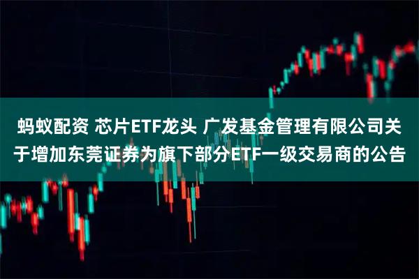 蚂蚁配资 芯片ETF龙头 广发基金管理有限公司关于增加东莞证券为旗下部分ETF一级交易商的公告