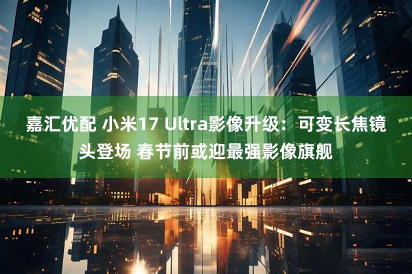 嘉汇优配 小米17 Ultra影像升级:可变长焦镜头登场 春节前或迎最强影像旗舰