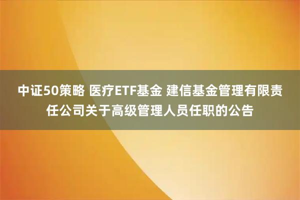 中证50策略 医疗ETF基金 建信基金管理有限责任公司关于高级管理人员任职的公告