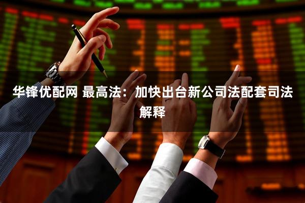 华锋优配网 最高法：加快出台新公司法配套司法解释