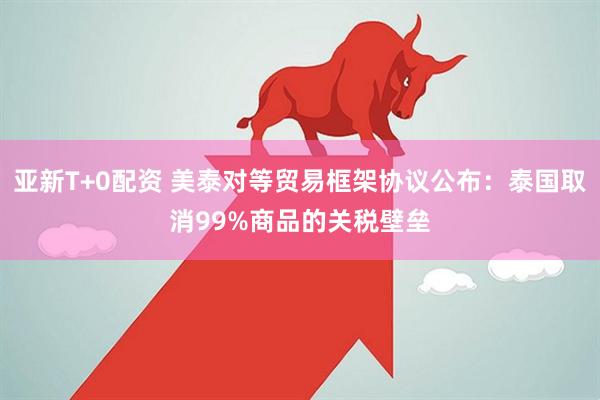 亚新T+0配资 美泰对等贸易框架协议公布:泰国取消99%商品的关税壁垒