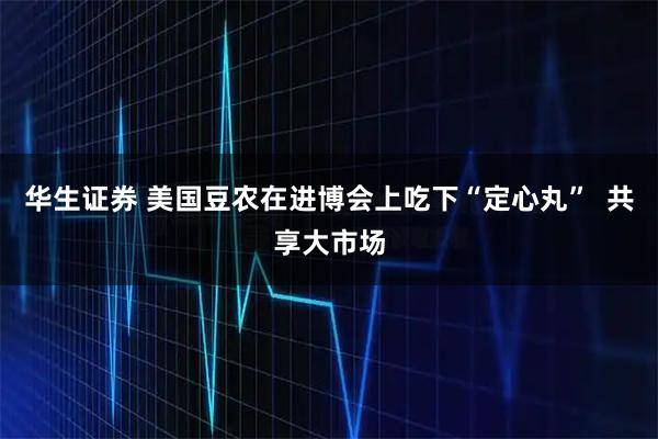 华生证券 美国豆农在进博会上吃下“定心丸” 共享大市场