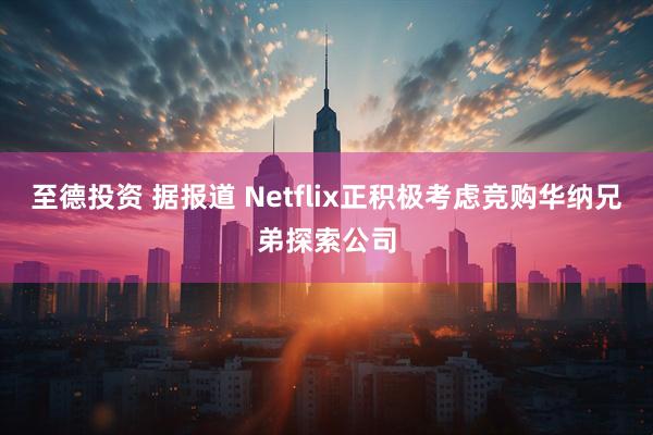 至德投资 据报道 Netflix正积极考虑竞购华纳兄弟探索公司