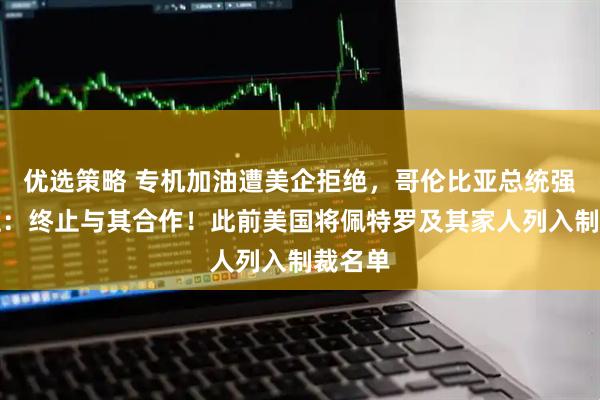 优选策略 专机加油遭美企拒绝,哥伦比亚总统强硬回应:终止与其合作!此前美国将佩特罗及其家人列入制裁名单