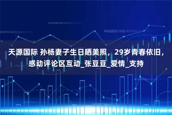 天源国际 孙杨妻子生日晒美照,29岁青春依旧,感动评论区互动_张豆豆_爱情_支持