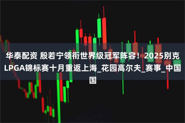 华泰配资 殷若宁领衔世界级冠军阵容！2025别克LPGA锦标赛十月重返上海_花园高尔夫_赛事_中国