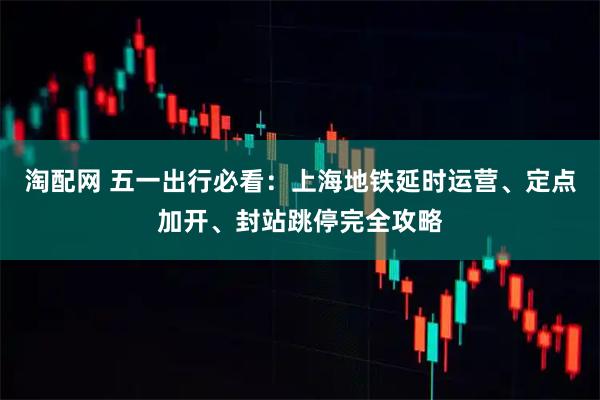 淘配网 五一出行必看：上海地铁延时运营、定点加开、封站跳停完全攻略