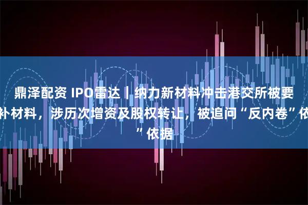 鼎泽配资 IPO雷达｜纳力新材料冲击港交所被要求补材料，涉历次增资及股权转让，被追问“反内卷”依据