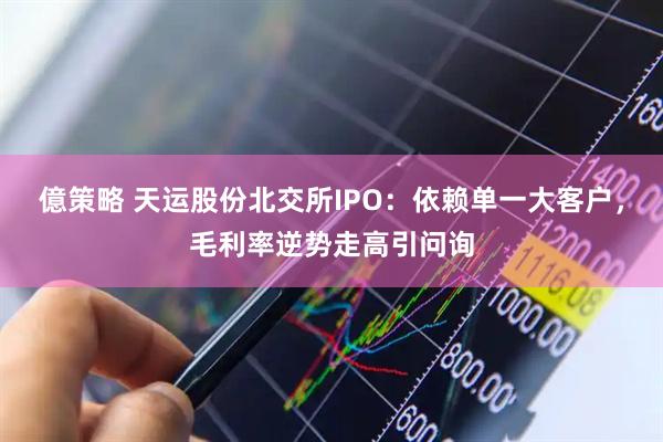 億策略 天运股份北交所IPO：依赖单一大客户，毛利率逆势走高引问询