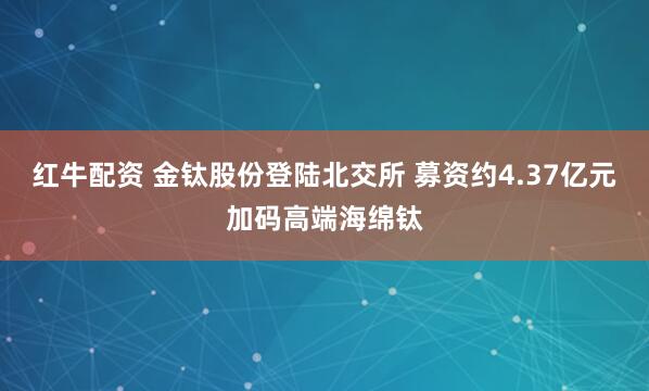 红牛配资 金钛股份登陆北交所 募资约4.37亿元加码高端海绵钛